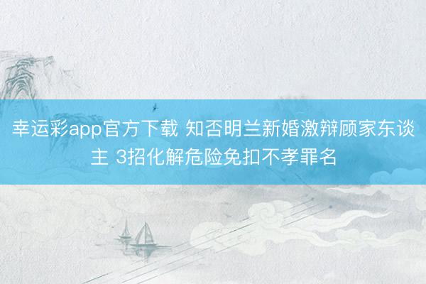 幸运彩app官方下载 知否明兰新婚激辩顾家东谈主 3招化解危险免扣不孝罪名