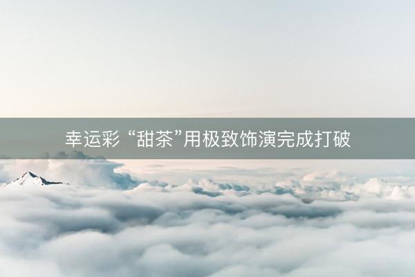 幸运彩 “甜茶”用极致饰演完成打破