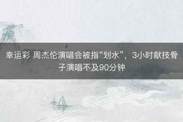幸运彩 周杰伦演唱会被指“划水”，3小时献技骨子演唱不及90分钟