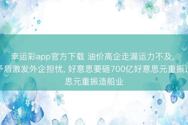 幸运彩app官方下载 油价高企走漏运力不及, 策略矛盾激发外企担忧, 好意思要砸700亿好意思元重振造船业