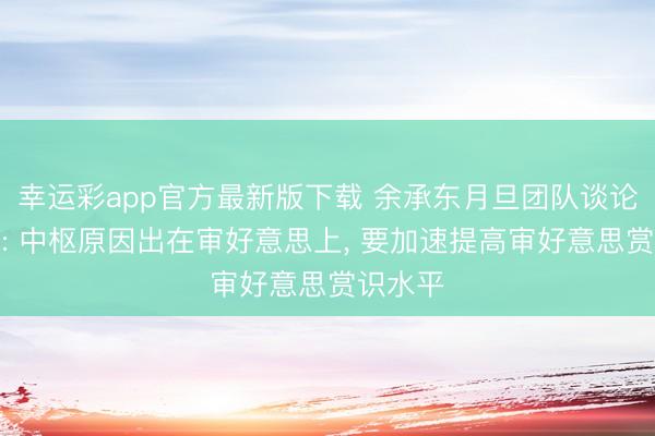 幸运彩app官方最新版下载 余承东月旦团队谈论不高档: 中枢原因出在审好意思上, 要加速提高审好意思赏识水平