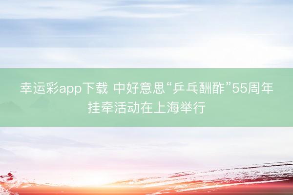 幸运彩app下载 中好意思“乒乓酬酢”55周年挂牵活动在上海举行
