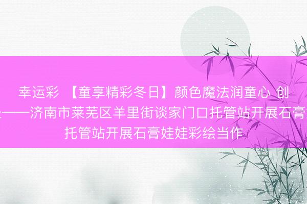 幸运彩 【童享精彩冬日】颜色魔法润童心 创意彩绘伴成长——济南市莱芜区羊里街谈家门口托管站开展石膏娃娃彩绘当作