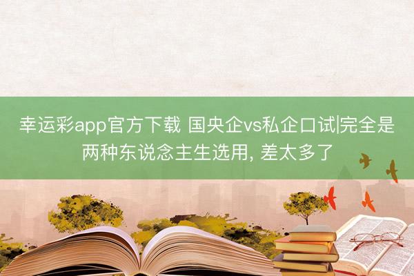 幸运彩app官方下载 国央企vs私企口试|完全是两种东说念主生选用, 差太多了