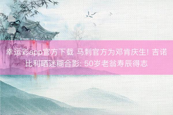 幸运彩app官方下载 马刺官方为邓肯庆生! 吉诺比利晒迷糊合影: 50岁老翁寿辰得志