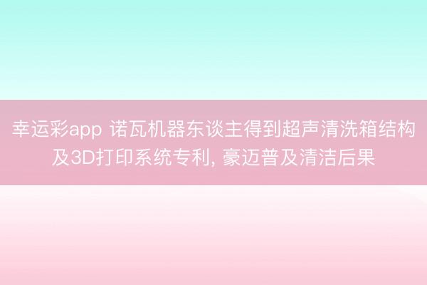 幸运彩app 诺瓦机器东谈主得到超声清洗箱结构及3D打印系统专利, 豪迈普及清洁后果
