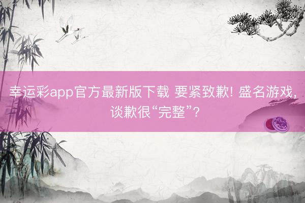 幸运彩app官方最新版下载 要紧致歉! 盛名游戏, 谈歉很“完整”?