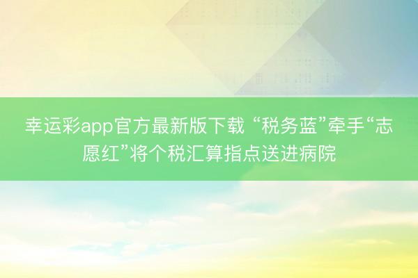 幸运彩app官方最新版下载 “税务蓝”牵手“志愿红”将个税汇算指点送进病院