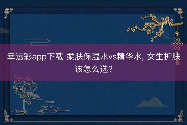 幸运彩app下载 柔肤保湿水vs精华水, 女生护肤该怎么选?