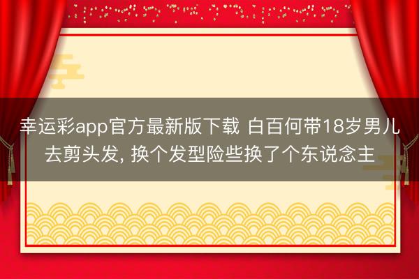 幸运彩app官方最新版下载 白百何带18岁男儿去剪头发, 换个发型险些换了个东说念主