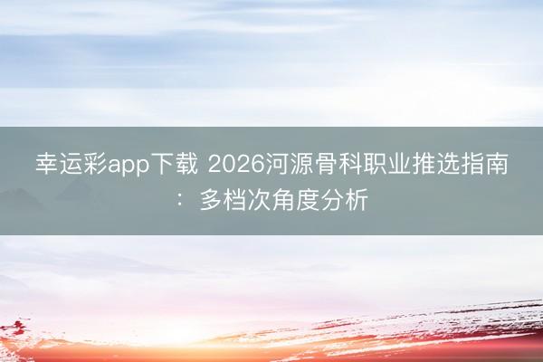 幸运彩app下载 2026河源骨科职业推选指南：多档次角度分析