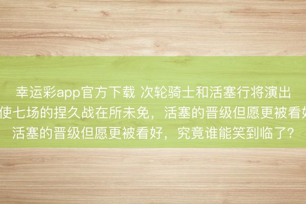 幸运彩app官方下载 次轮骑士和活塞行将演出一场喂饼大战，六场致使七场的捏久战在所未免，活塞的晋级但愿更被看好，究竟谁能笑到临了？